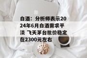 白酒：分析师表示2024年6月白酒需求平淡 飞天茅台批价稳定在2300元左右