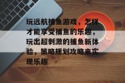 玩远航捕鱼游戏，怎样才能享受捕鱼的乐趣，玩出超刺激的捕鱼新体验，策略规划攻略来实现乐趣