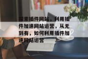 探索插件网站，利用插件加速网站运营，从无到有，如何利用插件加速网站运营