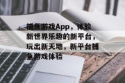 捕鱼游戏App，体验新世界乐趣的新平台，玩出新天地，新平台捕鱼游戏体验