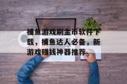 捕鱼游戏刷金币软件下载，捕鱼达人必备，新游戏赚钱神器推荐