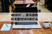 亚马逊网站流量如何影响SEO？，亚马逊网站流量对SEO有什么影响？，亚马逊网站流量对其 SEO 有重要影响吗？