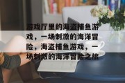 游戏厅里的海盗捕鱼游戏，一场刺激的海洋冒险，海盗捕鱼游戏，一场刺激的海洋冒险之旅