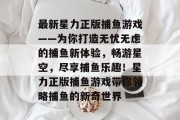 最新星力正版捕鱼游戏——为你打造无忧无虑的捕鱼新体验，畅游星空，尽享捕鱼乐趣！星力正版捕鱼游戏带你领略捕鱼的新奇世界