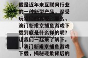 澳门新甫京捕鱼游戏下载是近年来互联网行业的一种新型产品，深受玩家们的喜爱。那么，澳门新甫京捕鱼游戏下载到底是什么样的呢？让我们一起来了解下。，澳门新甫京捕鱼游戏下载，揭秘现象背后的游戏规则与技巧