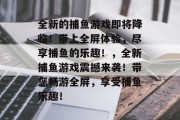 全新的捕鱼游戏即将降临！带上全屏体验，尽享捕鱼的乐趣！，全新捕鱼游戏震撼来袭！带您畅游全屏，享受捕鱼乐趣！