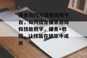 捕鱼技巧与游戏视频平台，如何结合捕鱼游戏和技能教学，捕鱼+教程，让技能在娱乐中成长