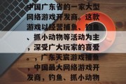 广东天宸游戏捕鱼，是中国广东省的一家大型网络游戏开发商。这款游戏以经营捕鱼、钓鱼、抓小动物等活动为主，深受广大玩家的喜爱。，广东天宸游戏捕鱼，中国最大网络游戏开发商，钓鱼、抓小动物等多款活动玩法火爆