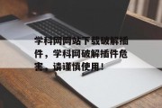 学科网网站下载破解插件，学科网破解插件危害，请谨慎使用！，学科网，学科网插件危害不浅，请谨慎使用！