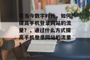 在当今数字时代，如何提高手机登录网站的流量？，通过什么方式提高手机登录网站的流量？