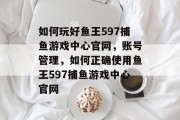 如何玩好鱼王597捕鱼游戏中心官网，账号管理，如何正确使用鱼王597捕鱼游戏中心官网