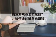 捕鱼游戏该怎么充钱？，如何通过捕鱼来赚钱？