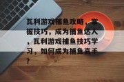 瓦利游戏捕鱼攻略，掌握技巧，成为捕鱼达人，瓦利游戏捕鱼技巧学习，如何成为捕鱼高手？