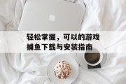 轻松掌握，可以的游戏捕鱼下载与安装指南