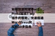 如何快速构建WordPress站点？wp插件的帮助，快速搭建WordPress网站的10步指南，快速搭建WordPress网站的10步指南