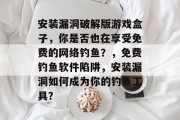 安装漏洞破解版游戏盒子，你是否也在享受免费的网络钓鱼？，免费钓鱼软件陷阱，安装漏洞如何成为你的钓鱼工具？