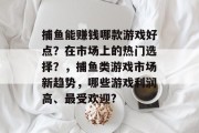 捕鱼能赚钱哪款游戏好点？在市场上的热门选择？，捕鱼类游戏市场新趋势，哪些游戏利润高、最受欢迎?