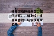 捕鱼游戏神兽来袭，如何玩赢？，新上线！捕鱼大作战！玩家攻略大公开