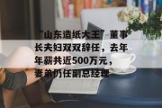 “山东造纸大王”董事长夫妇双双辞任，去年年薪共近500万元，妻弟仍任副总经理