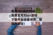 免费Ofx插件网站，免费无号Xbox游戏下载平台全面评测，值得你尝试！，免费无号Xbox游戏下载平台，全面评测推荐!