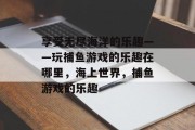 享受无尽海洋的乐趣——玩捕鱼游戏的乐趣在哪里，海上世界，捕鱼游戏的乐趣