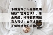 下载游戏小玛丽捕鱼破解版？官方否认！，捕鱼无解，神秘破解版被官方否认！如何才能真正体验捕鱼的乐趣？