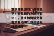 重庆捕鱼游戏厅在哪里下？避免被钓鱼陷阱套中！，重庆如何避免鱼塘钓鱼陷阱？教你轻松玩游戏厅