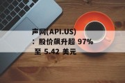 声网(API.US)：股价飙升超 97% 至 5.42 美元