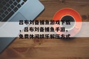 吕布刘备捕鱼游戏下载，吕布刘备捕鱼手游，免费休闲娱乐解压方式