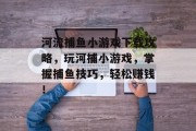 河流捕鱼小游戏下载攻略，玩河捕小游戏，掌握捕鱼技巧，轻松赚钱！