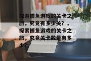 探索捕鱼游戏的关卡之旅，究竟有多少关？，探索捕鱼游戏的关卡之旅，究竟关卡数量有多少？