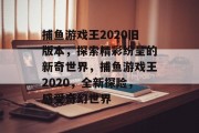 捕鱼游戏王2020旧版本，探索精彩纷呈的新奇世界，捕鱼游戏王2020，全新探险，感受奇幻世界