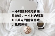 一小时赚100元的捕鱼游戏，一小时内赚取100美元的捕鱼游戏，免费体验