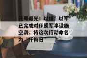 代号曝光！以媒：以军已完成对伊朗军事设施空袭，将这次行动命名为“忏悔日”