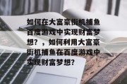 如何在大富豪街机捕鱼百度游戏中实现财富梦想？，如何利用大富豪街机捕鱼在百度游戏中实现财富梦想？