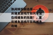 休闲娱乐新选择——重庆捕鱼游戏厅如何享受在线捕鱼的乐趣？，重庆捕鱼游戏厅在线捕鱼攻略