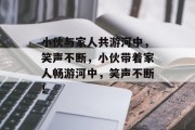 小伙与家人共游河中，笑声不断，小伙带着家人畅游河中，笑声不断！