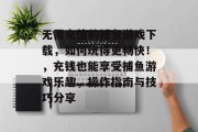 无需充值的捕鱼游戏下载，如何玩得更畅快！，充钱也能享受捕鱼游戏乐趣，操作指南与技巧分享