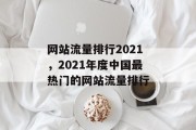 网站流量排行2021，2021年度中国最热门的网站流量排行，2021年中国最受欢迎的网站流量排行