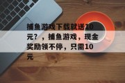 捕鱼游戏下载就送10元？，捕鱼游戏，现金奖励领不停，只需10元