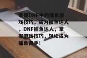 掌握DNF中的捕鱼游戏技巧，成为捕鱼达人，DNF捕鱼达人，掌握游戏技巧，轻松成为捕鱼高手！