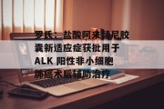 罗氏：盐酸阿来替尼胶囊新适应症获批用于 ALK 阳性非小细胞肺癌术后辅助治疗