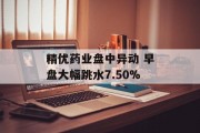 精优药业盘中异动 早盘大幅跳水7.50%