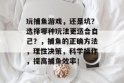 玩捕鱼游戏，还是坑？选择哪种玩法更适合自己？，捕鱼的正确方法，理性决策，科学操作，提高捕鱼效率！