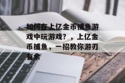 如何在上亿金币捕鱼游戏中玩游戏？，上亿金币捕鱼，一招教你游刃有余