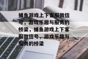 捕鱼游戏上下客服微信号，游戏乐趣与服务的桥梁，捕鱼游戏上下客服微信号，游戏乐趣与服务的桥梁