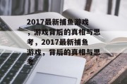 2017最新捕鱼游戏，游戏背后的真相与思考，2017最新捕鱼游戏，背后的真相与思考