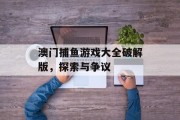 澳门捕鱼游戏大全破解版，探索与争议