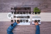 Premiere插件下载网站排行榜之解析，Premiere插件下载排行榜，一探究竟