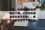 标题，大赢家游戏官网捕鱼下载，让你体验捕鱼的乐趣与乐趣！，捕鱼大赢家官方下载软件